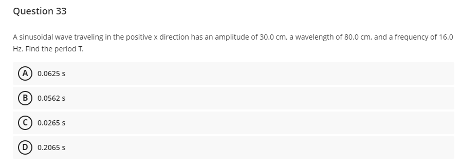 Question 33
A sinusoidal wave traveling in the positive x direction has an amplitude of 30.0 cm, a wavelength of 80.0 cm, and a frequency of 16.0
Hz. Find the period T.
(A) 0.0625 s
B) 0.0562 s
0.0265 s
(D) 0.2065 s