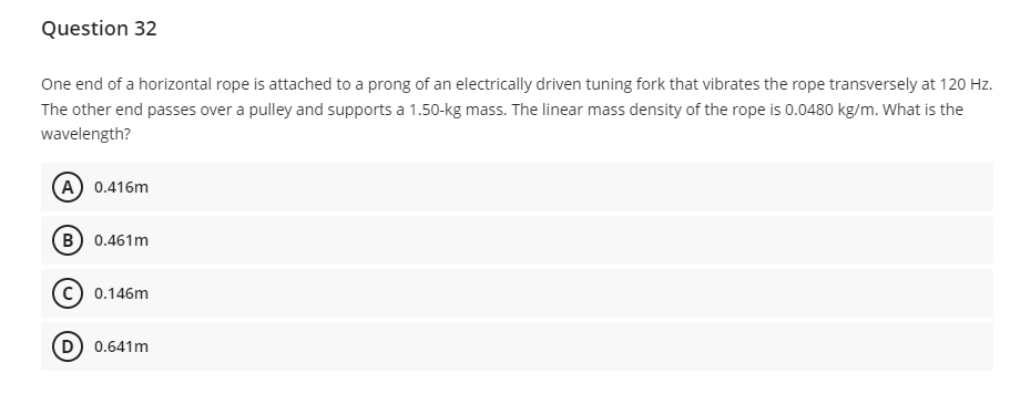 Question 32
One end of a horizontal rope is attached to a prong of an electrically driven tuning fork that vibrates the rope transversely at 120 Hz.
The other end passes over a pulley and supports a 1.50-kg mass. The linear mass density of the rope is 0.0480 kg/m. What is the
wavelength?
(A) 0.416m
(B) 0.461m
(C) 0.146m
(D) 0.641m