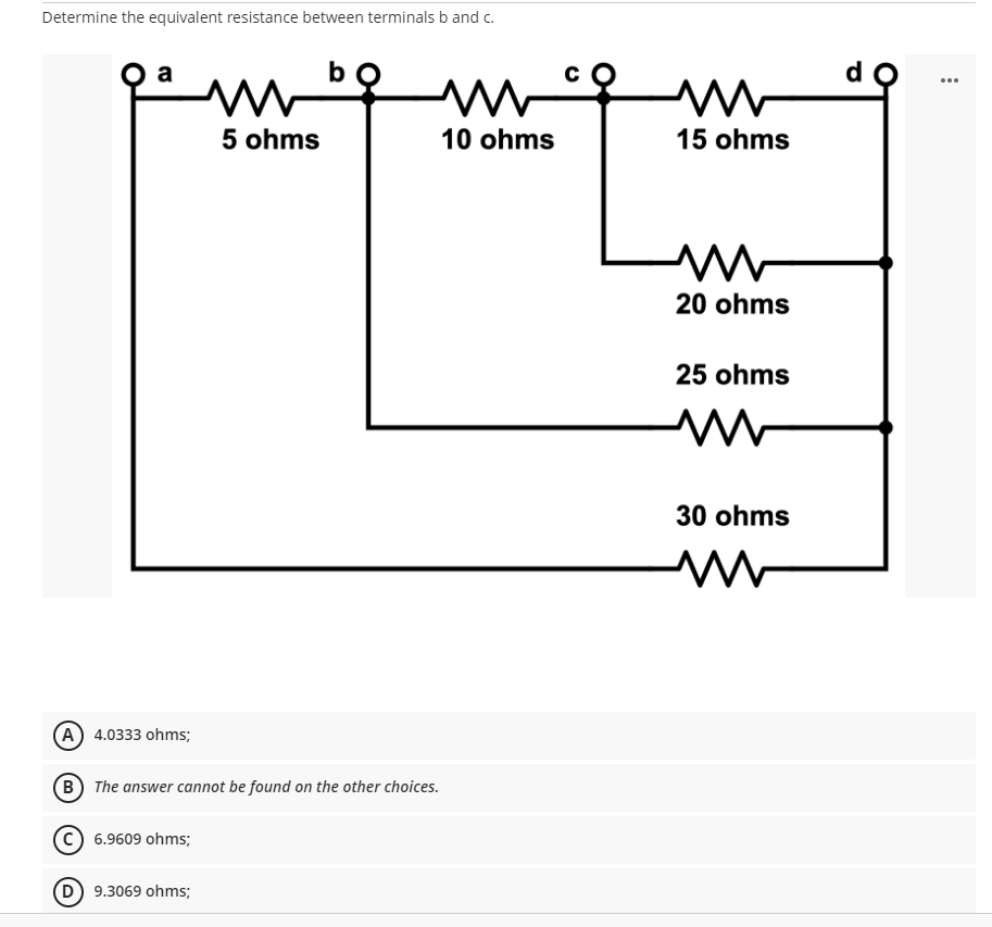 Determine the equivalent resistance between terminals b and c.
a
b
M
m
10 ohms
5 ohms
(A) 4.0333 ohms;
B The answer cannot be found on the other choices.
(C) 6.9609 ohms;
(D) 9.3069 ohms;
15 ohms
www
20 ohms
25 ohms
30 ohms
M
d