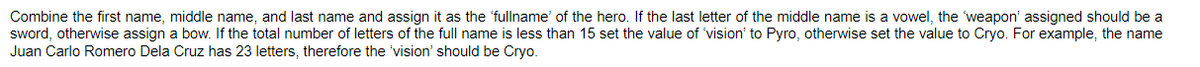 Combine the first name, middle name, and last name and assign it as the 'fullname of the hero. If the last letter of the middle name is a vowel, the 'weapon' assigned should be a
sword, otherwise assign a bow. If the total number of letters of the full name is less than 15 set the value of 'vision' to Pyro, otherwise set the value to Cryo. For example, the name
Juan Carlo Romero Dela Cruz has 23 letters, therefore the 'vision' should be Cryo.