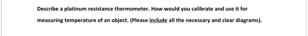 Describe a platinum resistance thermometer. How would you calibrate and use it for
measuring temperature of an object. (Please include all the necessary and clear diagrams).
