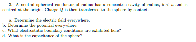 3. A neutral spherical conductor of radius has a concentric cavity of radius, b < a and is
centred at the origin. Charge Q is then transferred to the sphere by contact.
a. Determine the electric field everywhere.
b. Determine the potential everywhere.
c. What electrostatic boundary conditions are exhibited here?
d. What is the capacitance of the sphere?
