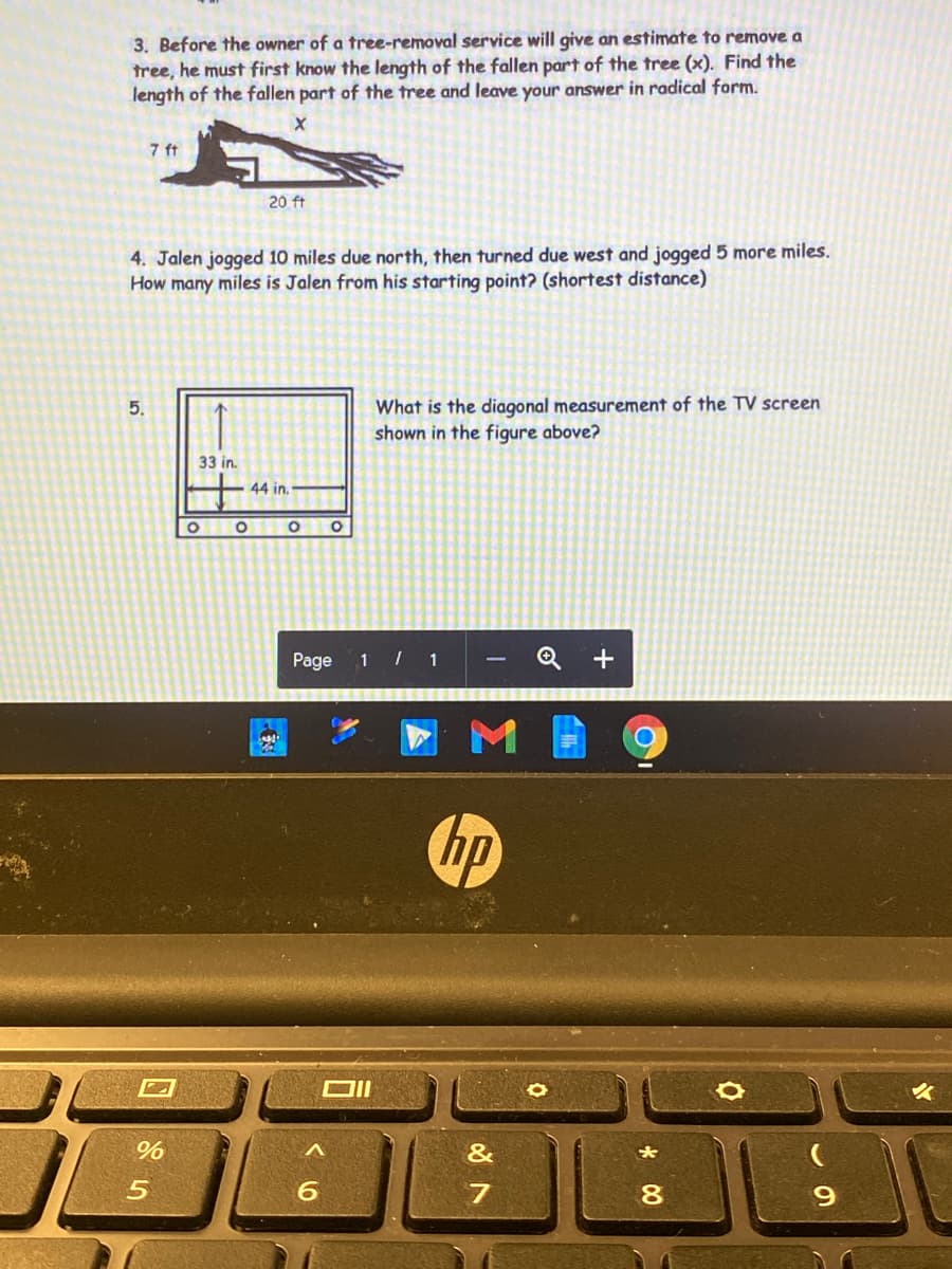 3. Before the owner of a tree-removal service will give an estimate to remove a
tree, he must first know the length of the fallen part of the tree (x). Find the
length of the fallen part of the tree and leave your answer in radical form.
7 ft
20 ft
4. Jalen jogged 10 miles due north, then turned due west and jogged 5 more miles.
How many miles is Jalen from his starting point? (shortest distance)
What is the diagonal measurement of the TV screen
shown in the figure above?
5.
33 in.
44 in.
Page
1 / 1
Q +
hp
大
80
9.
