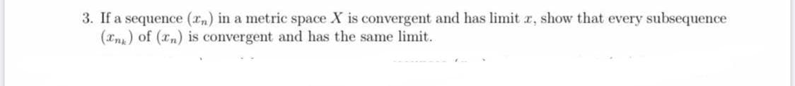 3. If a sequence (rn) in a metric space X is convergent and has limit r, show that every subsequence
(an) of (rn) is convergent and has the same limit.
