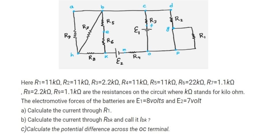 R2
R5
Rz
R9
R,
R6
R8
K
Ry
Here R1=11k0, R2=11kQ, R3=2.2kO, R4=11kQ, R5=11kQ, R6=22kQ, R7=1.1kQ
, R8=2.2kQ, R9=1.1kN are the resistances on the circuit where kQ stands for kilo ohm.
The electromotive forces of the batteries are E1=8volts and E2=7volt
a) Calculate the current through R1.
b) Calculate the current through Rbk and call it Ibk ?
c)Calculate the potential difference across the oc terminal.
ww
ww
ww
