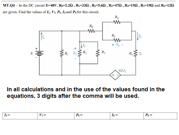 MT.Q4 – In the DC circuit E-48V, Ry-2.20, Rr-330 , R;-5.60 , Ry=470 , R=150 , R-190 and R-120
are given. Find the values of I;, Vs, Pa, Isand Psfor this circuit.
R4
Ro
Rs
+ Vs
R, VR:
E
R3
4,1/
In all calculations and in the use of the values found in the
equations, 3 digits after the comma will be used.
I;=
Vs=
Is=
Ps=
