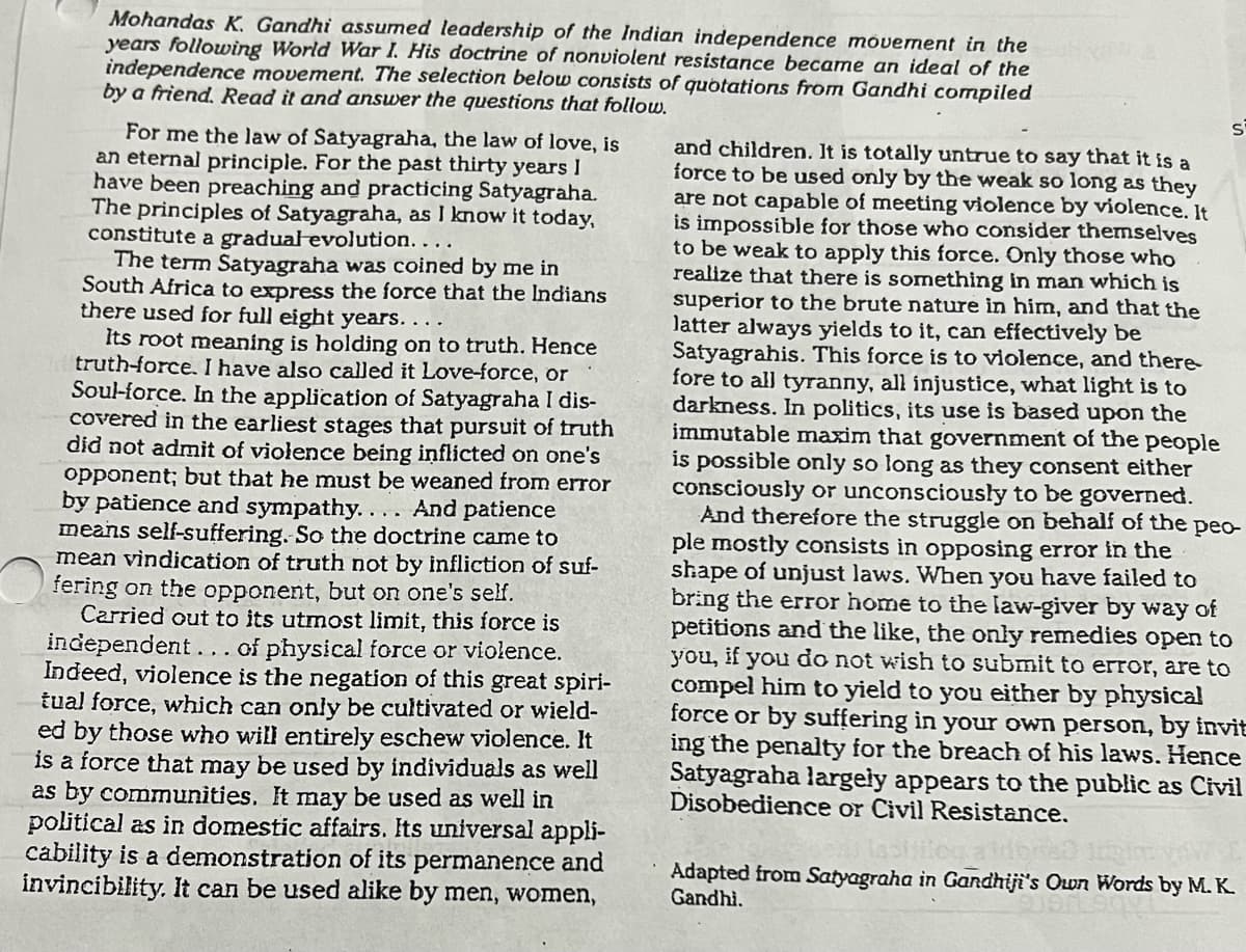 Mohandas K. Gandhi assumed leadership of the Indian independence móvement in the
years following World War I. His doctrine of nonviolent resistance became an ideal of the
independence movement. The selection below consists of quotations from Gandhi compiled
by a friend. Read it and answer the questions that follow.
For me the law of Satyagraha, the law of love, is
an eternal principle. For the past thirty years I
have been preaching and practicing Satyagraha.
The principles of Satyagraha, as I know it today,
constitute a gradual evolution....
The term Satyagraha was coined by me in
South Africa to express the force that the Indians
there used for full eight years. . . .
Its root meaning is holding on to truth. Hence
truth-force. I have also called it Love-force, or
Soul-force. In the application of Satyagraha I dis-
covered in the earliest stages that pursuit of truth
did not admit of violence being inflicted on one's
opponent; but that he must be weaned from error
by patience and sympathy... . And patience
means self-suffering. So the doctrine came to
mean vindication of truth not by infliction of suf-
fering on the opponent, but on one's self.
Carried out to its utmost limit, this force is
independent... of physical force or violence.
Indeed, violence is the negation of this great spiri-
tual force, which can only be cultivated or wield-
ed by those who will entirely eschew violence. It
is a force that may be used by individuals as well
as by communities. It may be used as well in
political as in domestic affairs. Its universal appli-
cability is a demonstration of its permanence and
invincibility. It can be used alike by men, women,
and children. It is totally untrue to say that it is a
force to be used only by the weak so long as they
are not capable of meeting violence by violence. It
is impossible for those who consider themselves
to be weak to apply this force. Only those who
realize that there is something in man which is
superior to the brute nature in him, and that the
latter always yields to it, can effectively be
Satyagrahis. This force is to violence, and there-
fore to all tyranny, all injustice, what light is to
darkness. In politics, its use is based upon the
immutable maxim that government of the people
is possible only so long as they consent either
consciously or unconsciously to be governed.
And therefore the struggle on behalf of the peo-
ple mostly consists in opposing error in the
shape of unjust laws. When you have failed to
bring the error home to the law-giver by way of
petitions and the like, the only remedies open to
you, if you do not wish to submit to error, are to
compel him to yield to you either by physical
force or by suffering in your own person, by invit
ing the penalty for the breach of his laws. Hence
Satyagraha largely appears to the public as Civil
Disobedience or Civil Resistance.
Adapted from Satyagraha in Gandhiji's Own Words by M. K.
Gandhi.
