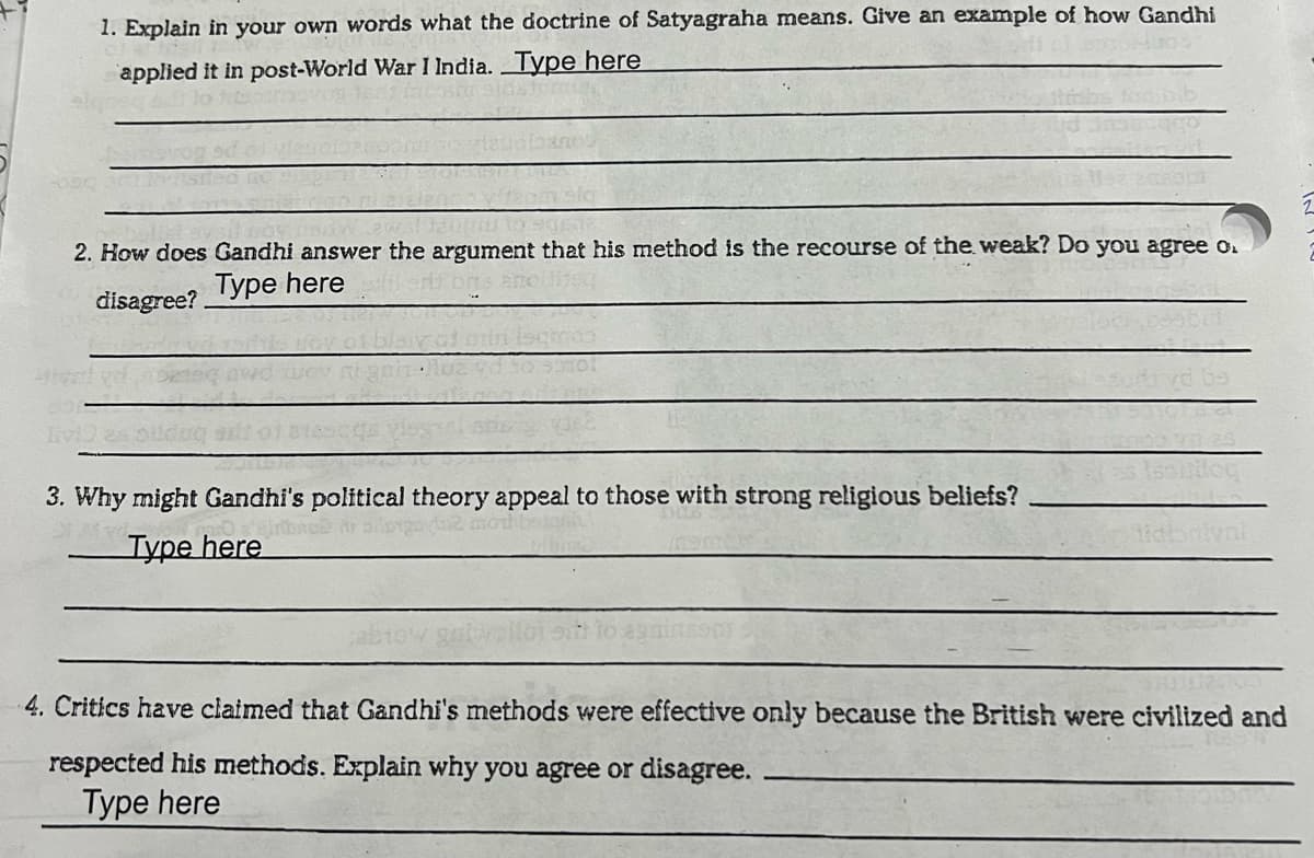 1. Explain in your own words what the doctrine of Satyagraha means. Give an example of how Gandhi
applied it in post-World War I India. Type here
2. How does Gandhi answer the argument that his method is the recourse of the weak? Do you agree o.
Type here
disagree?
IvD
3. Why might Gandhi's political theory appeal to those with strong religious beliefs?
Туре here
4. Critics have claimed that Gandhi's methods were effective only because the British were civilized and
respected his methods. Explain why you agree or disagree.
Type here
