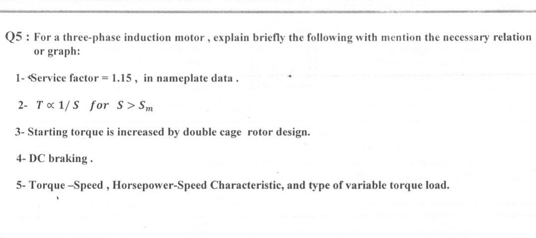 Q5 : For a three-phase induction motor, explain briefly the following with mention the necessary relation
or graph:
1- Service factor = 1.15, in nameplate data.
2- Tx 1/S for S> Sm
3- Starting torque is increased by double cage rotor design.
4- DC braking .
5- Torque -Speed, Horsepower-Speed Characteristic, and type of variable torque load.
