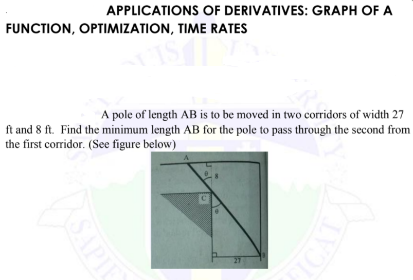 APPLICATIONS OF DERIVATIVES: GRAPH OF A
FUNCTION, OPTIMIZATION, TIME RATES
A pole of length AB is to be moved in two corridors of width 27
ft and 8 ft. Find the minimum length AB for the pole to pass through the second from
the first corridor. (See figure below)
8
27
SAPIE
