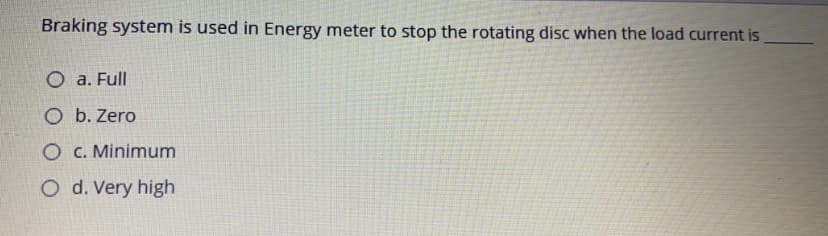 Braking system is used in Energy meter to stop the rotating disc when the load current is
O a. Full
O b. Zero
O C. Minimum
O d. Very high
