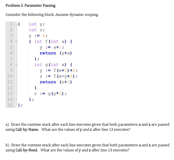 Problem 3. Parameter Passing
Consider the following block. Assume dynamic scoping.
1 = {
2
3
4 e
5
LO
01
7
8
9
10
11
12
13
14
15
};
int y;
int z;
y = 6;
{ int f(int a) {
};
y := a+1;
return (y+a)
};
int g(int x) {
y = f(x+1)+2;
z = f(x-y+2);
return (z+1)
}
Z := g(y*2);
a) Draw the runtime stack after each line executes given that both parameters a and x are passed
using Call-by-Name. What are the values of y and z after line 13 executes?
b) Draw the runtime stack after each line executes given that both parameters a and x are passed
using Call-by-Need. What are the values of y and z after line 13 executes?