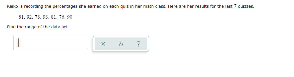 Keiko is recording the percentages she earned on each quiz in her math class. Here are her results for the last 7 quizzes.
81, 92, 78, 93, 81, 76, 90
Find the range of the data set.
?
