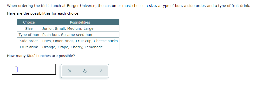 When ordering the Kids' Lunch at Burger Universe, the customer must choose a size, a type of bun, a side order, and a type of fruit drink.
Here are the possibilities for each choice.
Choice
Possibilities
Size
Junior, Small, Medium, Large
Type of bun Plain bun, Sesame seed bun
Side order Fries, Onion rings, Fruit cup, Cheese sticks
Fruit drink Orange, Grape, Cherry, Lemonade
How many Kids' Lunches are possible?
