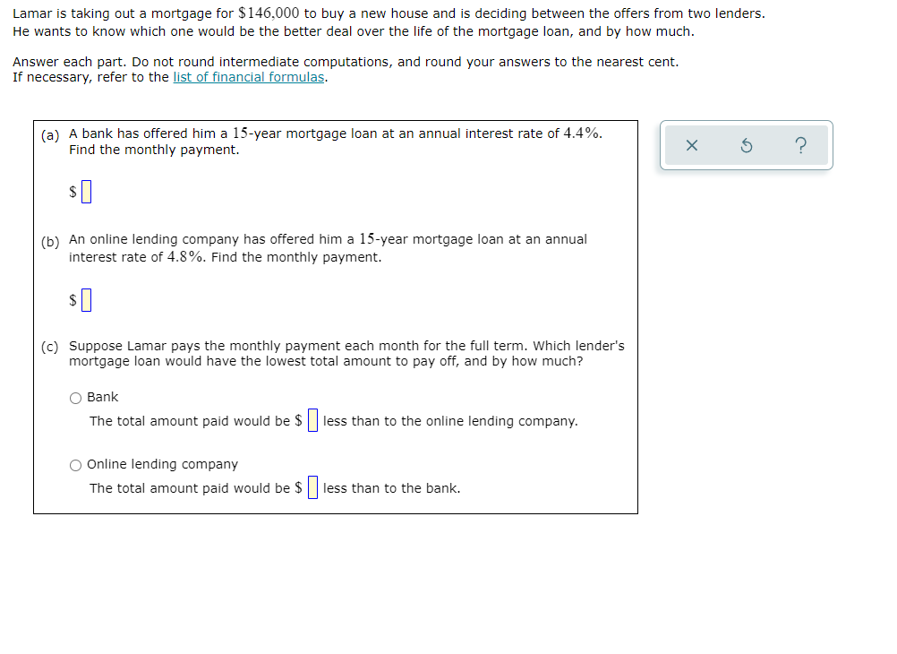 Lamar is taking out a mortgage for $146,000 to buy a new house and is deciding between the offers from two lenders.
He wants to know which one would be the better deal over the life of the mortgage loan, and by how much.
Answer each part. Do not round intermediate computations, and round your answers to the nearest cent.
If necessary, refer to the list of financial formulas.
(a) A bank has offered him a 15-year mortgage loan at an annual interest rate of 4.4%.
Find the monthly payment.
?
(b) An online lending company has offered him a 15-year mortgage loan at an annual
interest rate of 4.8%. Find the monthly payment.
(c) Suppose Lamar pays the monthly payment each month for the full term. Which lender's
mortgage loan would have the lowest total amount to pay off, and by how much?
O Bank
The total amount paid would be $|
less than to the online lending company.
O Online lending company
The total amount paid would be $|
less than to the bank.
