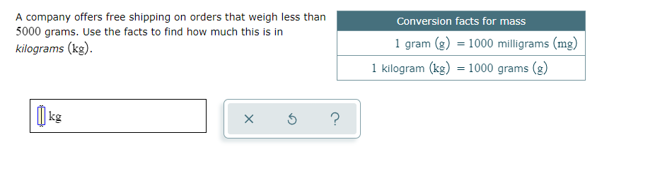 A company offers free shipping on orders that weigh less than
5000 grams. Use the facts to find how much this is in
Conversion facts for mass
kilograms (kg).
1 gram (g) = 1000 milligrams (mg)
1 kilogram (kg) = 1000 grams (g)
| kg
