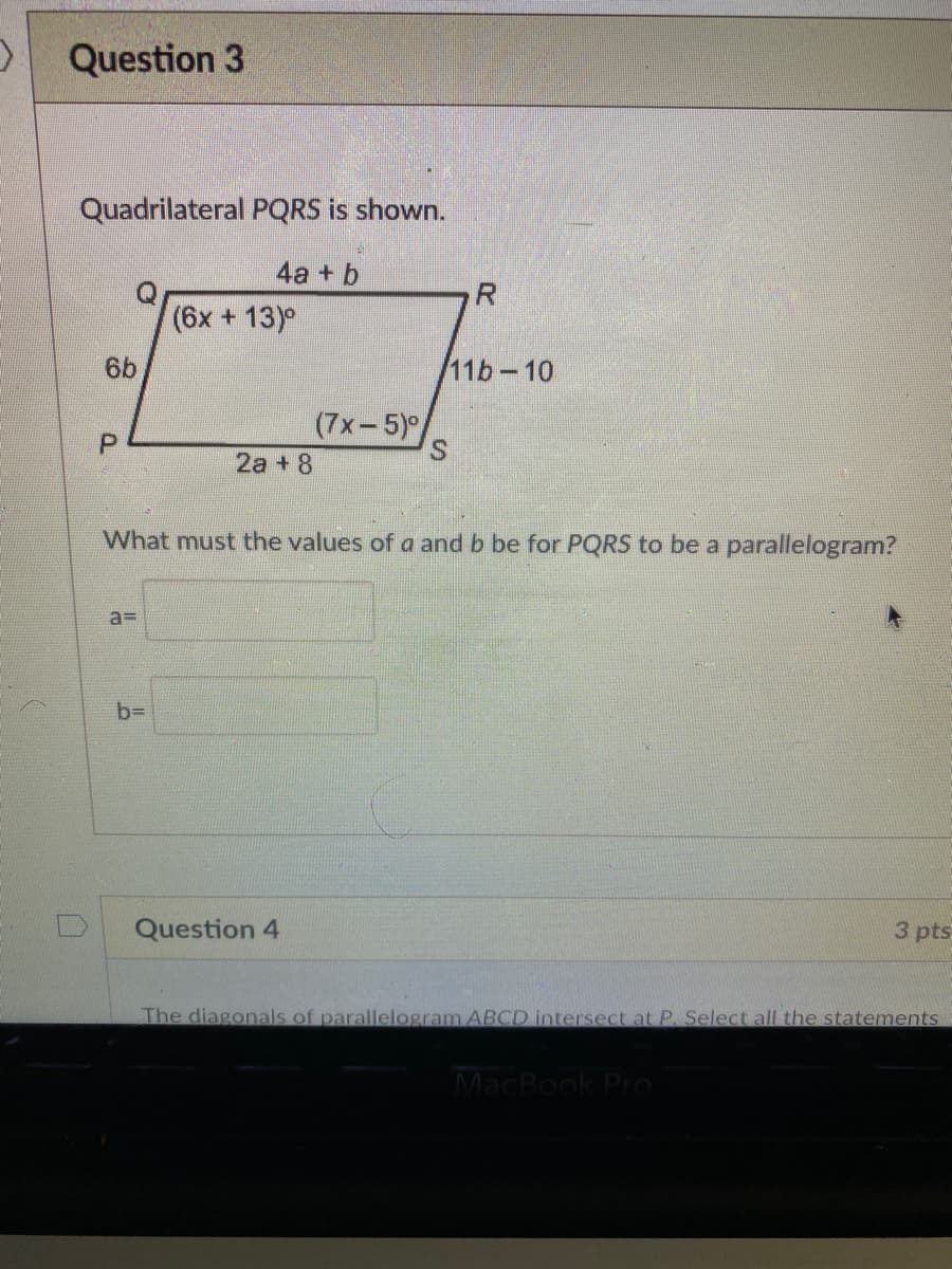 Question 3
Quadrilateral PQRS is shown.
4a + b
(6x + 13)°
6b
11b-10
(7x-5)/
S.
P.
2a + 8
What must the values of a and b be for PQRS to be a parallelogram?
a3D
b=
Question 4
3 pts
The diagonals of parallelogram ABCD intersect at P. Select all the statements
MacBook Pro
