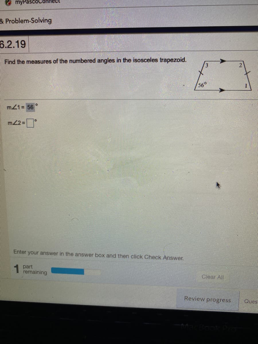 myPascoC
& Problem-Solving
6.2.19
Find the measures of the numbered angles in the isosceles trapezoid.
560
m21= 56
m2=
Enter your answer in the answer box and then click Check Answer.
part
remaining
Clear All
Review progress
Ques
