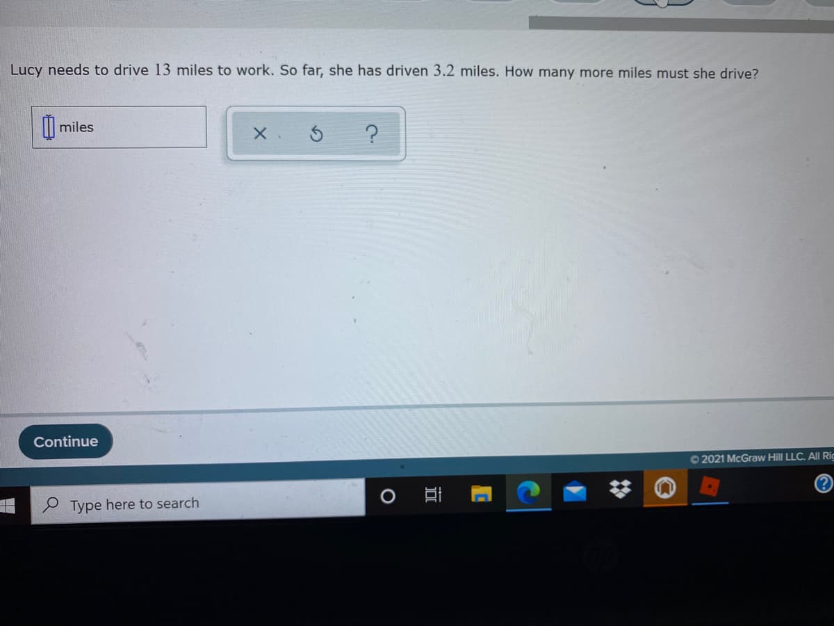 Lucy needs to drive 13 miles to work. So far, she has driven 3.2 miles. How many more miles must she drive?
I| miles
Continue
O 2021 McGraw Hill LLC. All Rig
(?
Type here to search
