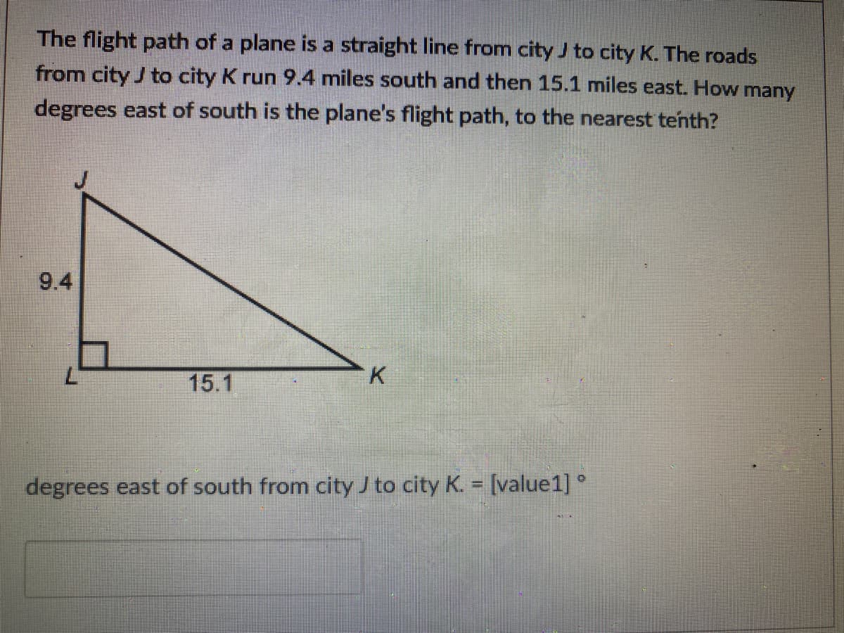 The flight path of a plane is a straight line from city J to city K. The roads
from city J to city K run 9.4 miles south and then 15.1 miles east. How many
degrees east of south is the plane's flight path, to the nearest tenth?
9.4
15.1
K.
degrees east of south from city J to city K. = [value1] °
