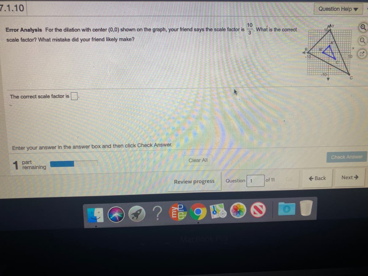 7.1.10
Question Help ▼
Error Analysis For the dilation with center (0,0) shown on the graph, your friend says the scale factor is
10
What is the correct
3
scale factor? What mistake did your friend likely make?
The correct scale factor is.
Enter your answer in the answer box and then click Check Answer.
1 part
remaining
Clear All
Check Answer
Review progress
Question 1
of 11
+ Back
Next>
Go
MacBook Pro
