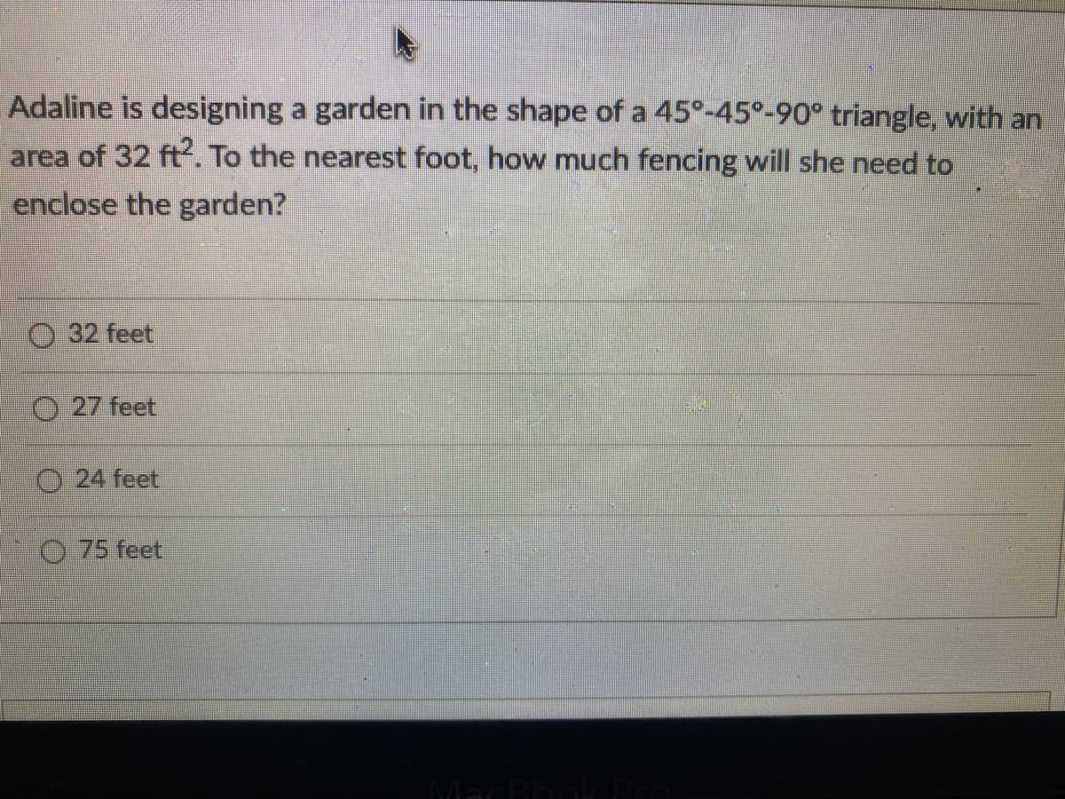 Adaline is designing a garden in the shape of a 45°-45°-90° triangle, with an
area of 32 ft. To the nearest foot, how much fencing will she need to
enclose the garden?
O 32 feet
O 27 feet
O 24 feet
O 75 feet
