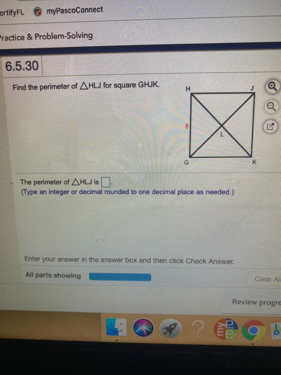 ortifyFL
myPascoConnect
Practice & Problem-Solving
6.5.30
GHJK.
Find the perimeter of AHLJ for
square
H.
81
G
K
The perimeter of AHLJ is.
(Type an integer or decimal rounded to one decimal place as needed.)
Enter your answer in the answer box and then click Check Answer.
All parts showing
Clear Al
Review progre
