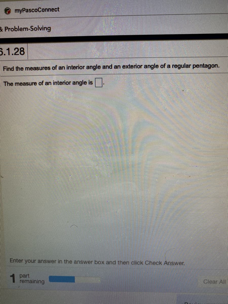 myPascoConnect
3 Problem-Solving
5.1.28
Find the measures of an interior angle and an exterior angle of a regular pentagon.
The measure of an interior angle is.
Enter your answer in the answer box and then click Check Agswer.
part
remaining
Clear All
