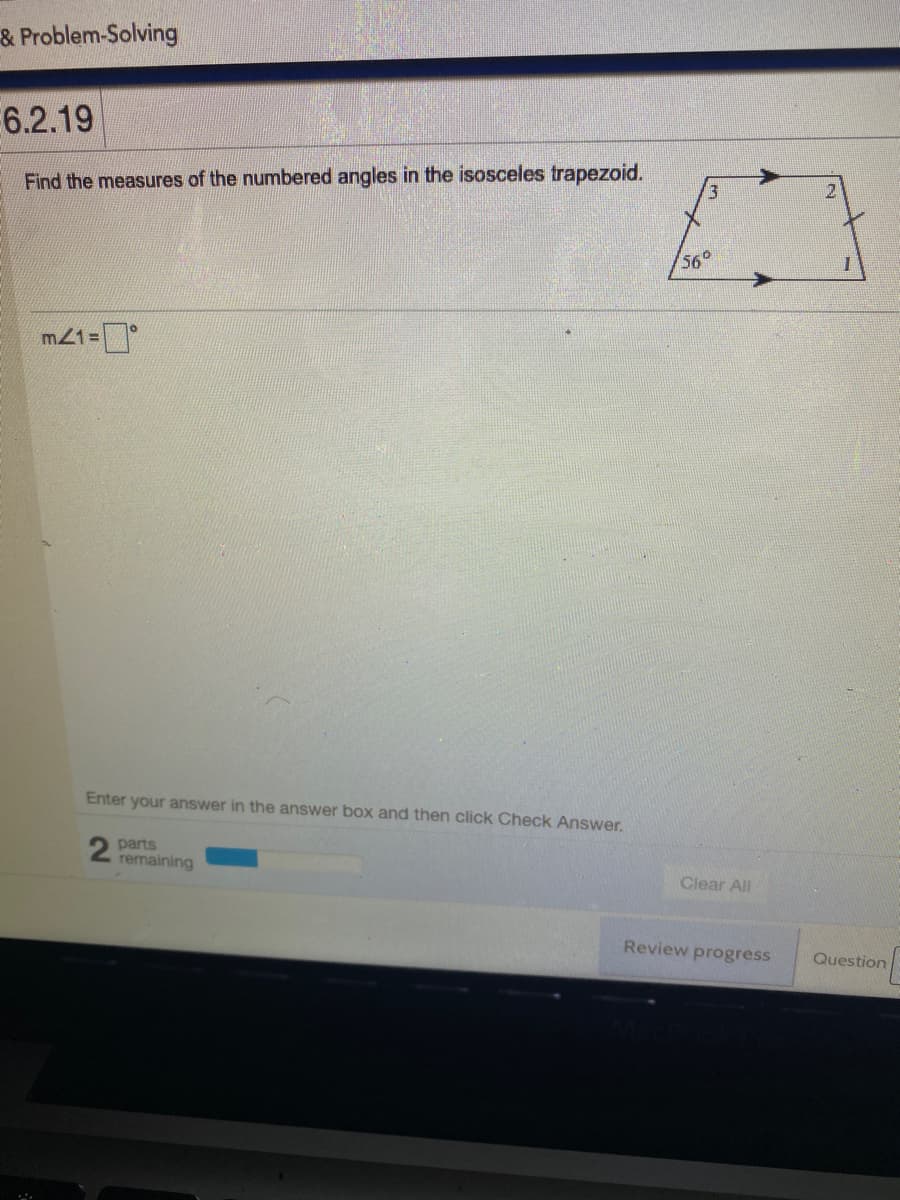 & Problem-Solving
6.2.19
Find the measures of the numbered angles in the isosceles trapezoid.
56°
m21=
Enter your answer in the answer box and then click Check Answer.
2 parts
remaining
Clear All
Review progress
Question
