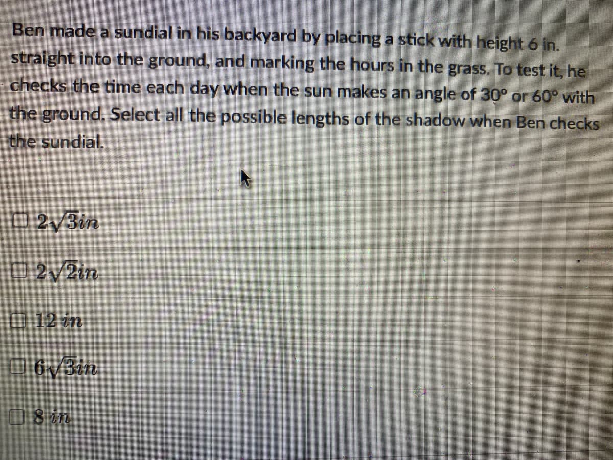 Ben made a sundial in his backyard by placing a stick with height 6 in.
straight into the ground, and marking the hours in the grass. To test it, he
checks the time each day when the sun makes an angle of 30° or 60° with
the ground. Select all the possible lengths of the shadow when Ben checks
the sundial.
O 2/3in
02/2in
O12 in
06/3in
O8 in
