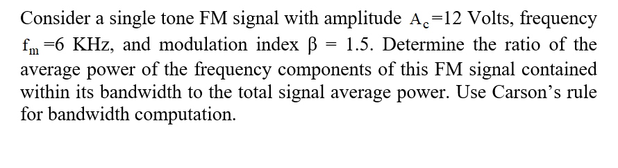 Consider a single tone FM signal with amplitude A,=12 Volts, frequency
fm =6 KHz, and modulation index B = 1.5. Determine the ratio of the
average power of the frequency components of this FM signal contained
within its bandwidth to the total signal average power. Use Carson's rule
for bandwidth computation.
