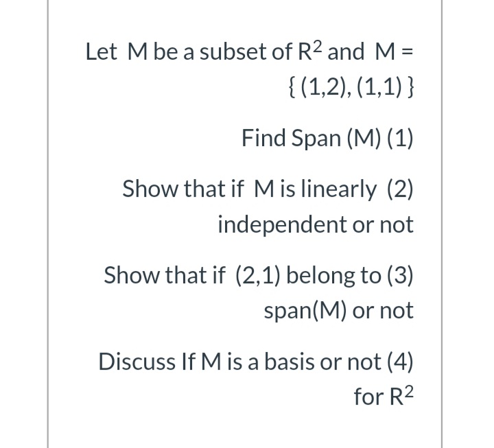 Let M be a subset of R2 and M =
{ (1,2), (1,1) }
%3D
Find Span (M) (1)
Show that if M is linearly (2)
independent or not
Show that if (2,1) belong to (3)
span(M) or not
Discuss If M is a basis or not (4)
for R2
