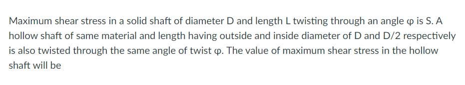 Maximum shear stress in a solid shaft of diameter D and length L twisting through an angle p is S. A
hollow shaft of same material and length having outside and inside diameter of D and D/2 respectively
is also twisted through the same angle of twist p. The value of maximum shear stress in the hollow
shaft will be
