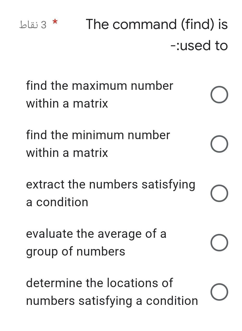 3 نقاط
*
The command (find) is
-:used to
O
O
O
find the maximum number
within a matrix
find the minimum number
within a matrix
extract the numbers satisfying
a condition
evaluate the average of a
group of numbers
determine the locations of
numbers satisfying a condition
O
O