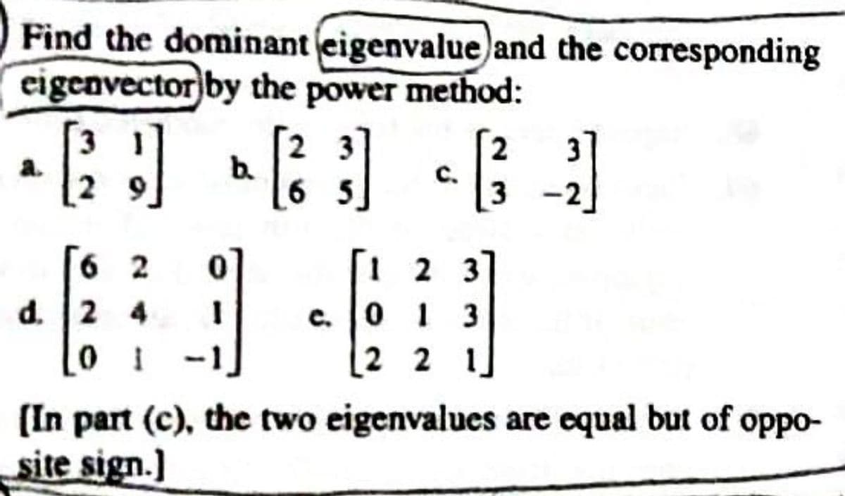 Find the dominant (eigenvalue and the corresponding
eigenvector by the power method:
[21]
62
d. 24
b.
0
1
[2²
23
65
c.
2
61
[1 2 3
013
2 2 1
[In part (c), the two eigenvalues are equal but of oppo-
site sign.]