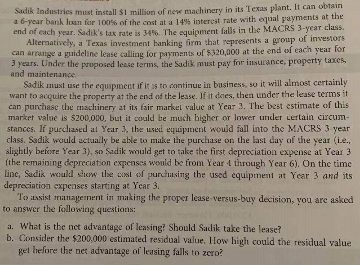 Sadik Industries must install $1 million of new machinery in its Texas plant. It can obtain
a 6-year bank loan for 100% of the cost at a 14% interest rate with equal payments at the
end of each year. Sadik's tax rate is 34%. The equipment falls in the MACRS 3-year class.
Alternatively, a Texas investment banking firm that represents a group of investors
can arrange a guideline lease calling for payments of $320,000 at the end of each year for
3 years. Under the proposed lease terms, the Sadik must pay for insurance, property taxes,
and maintenance.
Sadik must use the equipment if it is to continue in business, so it will almost certainly
want to acquire the property at the end of the lease. If it does, then under the lease terms it
can purchase the machinery at its fair market value at Year 3. The best estimate of this
market value is $200,000, but it could be much higher or lower under certain circum-
stances. If purchased at Year 3, the used equipment would fall into the MACRS 3-year
class. Sadik would actually be able to make the purchase on the last day of the year (i.e.,
slightly before Year 3), so Sadik would get to take the first depreciation expense at Year 3
(the remaining depreciation expenses would be from Year 4 through Year 6). On the time
line, Sadik would show the cost of purchasing the used equipment at Year 3 and its
depreciation expenses starting at Year 3.
To assist management in making the proper lease-versus-buy decision, you are asked
to answer the following questions:
a. What is the net advantage of leasing? Should Sadik take the lease?
b. Consider the $200,000 estimated residual value. How high could the residual value
get before the net advantage of leasing falls to zero?
