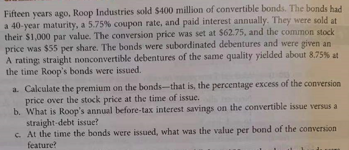 Fifteen years ago, Roop Industries sold $400 million of convertible bonds. The bonds had.
a 40-year maturity, a 5.75% coupon rate, and paid interest annually. They were sold at
their $1,000 par value. The conversion price was set at $62.75, and the common stock
price was $55 per share. The bonds were subordinated debentures and were given an
A rating; straight nonconvertible debentures of the same quality yielded about 8.75% at
the time Roop's bonds were issued.
a. Calculate the premium on the bonds-that is, the percentage excess of the conversion
price over the stock price at the time of issue.
b. What is Roop's annual before-tax interest savings on the convertible issue versus a
straight-debt issue?
C. At the time the bonds were issued, what was the value per bond of the conversion
feature?
