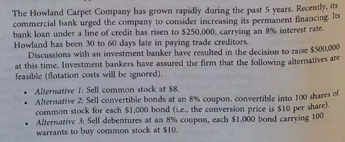 The Howland Carpet Company has grown rapidly during the past 5 years. Recently, 1s
commercial bank urged the company to consider increasing its permanent financing. 1ts
bank loan under a line of credit has risen to $250,000, carrying an 8% interest rate.
Howland has been 30 to 60 days late in paying trade creditors.
Discussions with an investment banker have resulted in the decision to raise $500,000
at this time. Investment bankers have assured the firm that the following alternatives are
feasible (flotation costs will be ignored).
Alternative 1: Sell common stock at $8.
Alternative 2: Sell convertible bonds at an 8% coupon, convertible into 100 shares of
common stock for each $1,000 bond (i.e., the conversion price is $10 per share).
Alternative 3: Sell debentures at an 8% coupon, each $1,000 bond
carrying
100
warrants to buy common stock at $10.
