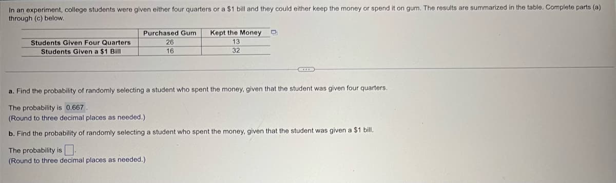 In an experiment, college students were given either four quarters or a $1 bill and they could either keep the money or spend it on gum. The results are summarized in the table. Complete parts (a)
through (c) below.
Students Given Four Quarters
Students Given a $1 Bill
Purchased Gum
26
16
Kept the Money
13
32
a. Find the probability of randomly selecting a student who spent the money, given that the student was given four quarters.
The probability is 0.667
(Round to three decimal places as needed.).
b. Find the probability of randomly selecting a student who spent the money, given that the student was given a $1 bill.
The probability is.
(Round to three decimal places as needed.)