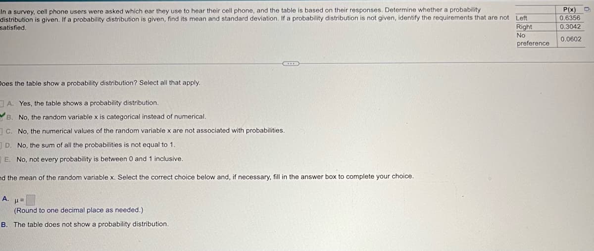 In a survey, cell phone users were asked which ear they use to hear their cell phone, and the table is based on their responses. Determine whether a probability
distribution is given. If a probability distribution is given, find its mean and standard deviation. If a probability distribution is not given, identify the requirements that are not Left
satisfied.
P(x)
0.6356
Right
0.3042
No
0.0602
preference
Does the table show a probability distribution? Select all that apply.
A. Yes, the table shows a probability distribution.
B. No, the random variable x is categorical instead of numerical..
C. No, the numerical values of the random variable x are not associated with probabilities.
D. No, the sum of all the probabilities is not equal to 1.
E. No, not every probability is between 0 and 1 inclusive.
nd the mean of the random variable x. Select the correct choice below and, if necessary, fill in the answer box to complete your choice.
A.
με
(Round to one decimal place as needed.)
B. The table does not show a probability distribution.