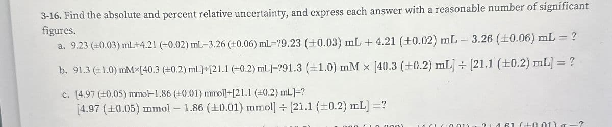 3-16. Find the absolute and percent relative uncertainty, and express each answer with a reasonable number of significant
figures.
a. 9.23 (+0.03) mL+4.21 (+0.02) mL-3.26 (+0.06) ml=?9.23 (±0.03) mL + 4.21 (±0.02) mL - 3.26 (±0.06) mL = ?
b. 91.3 (±1.0) mM×[40.3 (+0.2) mL]+[21.1 (±0.2) mL]=?91.3 (±1.0) mM x [40.3 (±0.2) mL] ÷ [21.1 (±0.2) mL] = ?
c. [4.97 (±0.05) mmol-1.86 (±0.01) mmol]+[21.1 (±0.2) mL]=?
[4.97 (±0.05) mmol - 1.86 (±0.01) mmol] [21.1 (±0.2) mL] =?
120011214 61 +0.01 ) —?