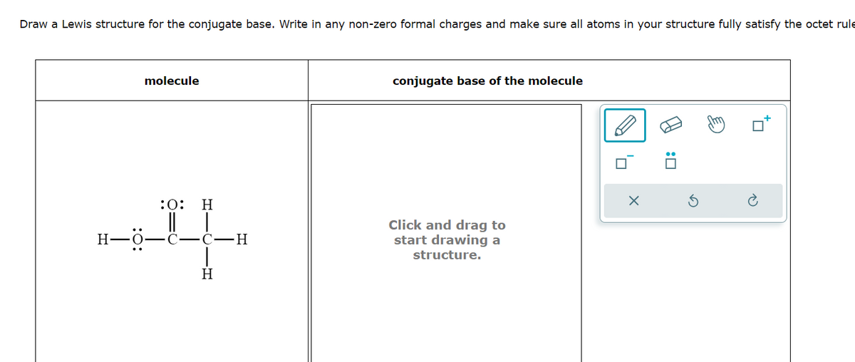 Draw a Lewis structure for the conjugate base. Write in any non-zero formal charges and make sure all atoms in your structure fully satisfy the octet rule
molecule
:O: H
conjugate base of the molecule
||
☐
H-O-C-C-H
|
H
Click and drag to
start drawing a
structure.
X
: ☐
ك