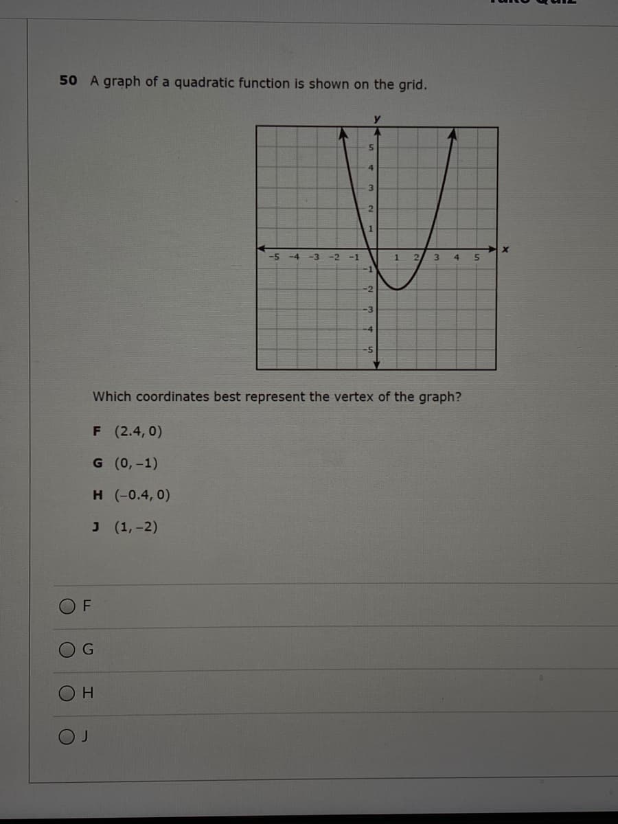 50 A graph of a quadratic function is shown on the grid.
-5 -4 -3
-2
-1
3
4.
-1
-2
Which coordinates best represent the vertex of the graph?
F (2.4,0)
G (0,-1)
н (-0.4, 0)
J (1,-2)
F
