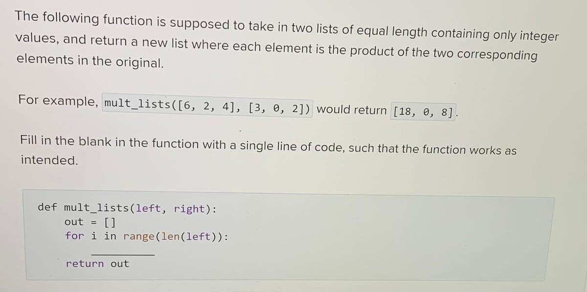 The following function is supposed to take in two lists of equal length containing only integer
values, and return a new list where each element is the product of the two corresponding
elements in the original.
For example, mult_lists([6, 2, 4], [3, 0, 2]) would return [18, 0, 8].
Fill in the blank in the function with a single line of code, such that the function works as
intended.
def mult_lists (left, right):
out = []
for i in range (len (left)):
return out