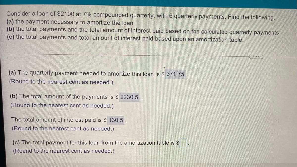 Consider a loan of $2100 at 7% compounded quarterly, with 6 quarterly payments. Find the following.
(a) the payment necessary to amortize the loan
(b) the total payments and the total amount of interest paid based on the calculated quarterly payments
(c) the total payments and total amount of interest paid based upon an amortization table.
(a) The quarterly payment needed to amortize this loan is $ 371.75.
(Round to the nearest cent as needed.)
(b) The total amount of the payments is $ 2230.5
(Round to the nearest cent as needed.)
The total amnount of interest paid is $ 130.5.
(Round to the nearest cent as needed.)
(c) The total payment for this loan from the amortization table is $
(Round to the nearest cent as needed.)
