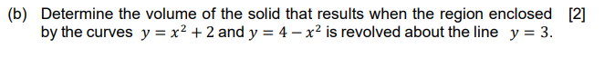 (b) Determine the volume of the solid that results when the region enclosed [2]
by the curves y = x² + 2 and y = 4 – x² is revolved about the line y = 3.
