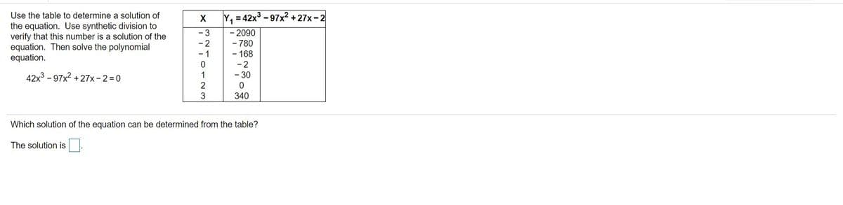 Use the table to determine a solution of
Y, = 42x3 -97x2 + 27x-2
the equation. Use synthetic division to
verify that this number is a solution of the
equation. Then solve the polynomial
equation.
-3
-2
- 1
- 2090
- 780
- 168
-2
- 30
42x3 -97x2 + 27x -2=D0
1
3
340
Which solution of the equation can be determined from the table?
The solution is
