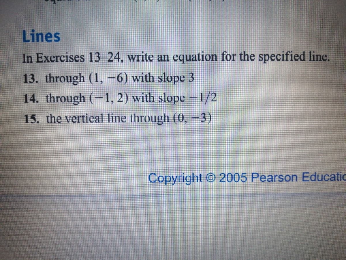 Lines
In Exercises 13-24, write an equation for the specified line.
13. through (1, -6) with slope 3
14. through (-1, 2) with slope 1/2
15. the vertical line through (0, -3)
Copyright © 2005 Pearson Educatic
