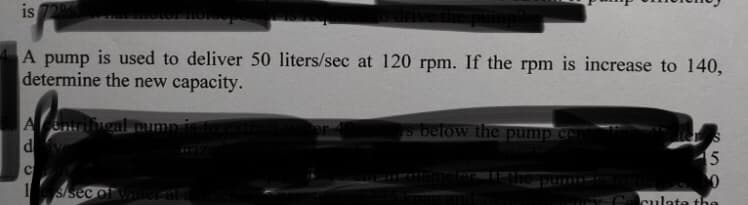 is
A pump is used to deliver 50 liters/sec at 120 rpm. If the rpm is increase to 140,
determine the new capacity.
ntringal
A
d
s below the pump ce
1s/sec of wite ard
culate the
