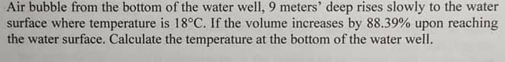 Air bubble from the bottom of the water well, 9 meters' deep rises slowly to the water
surface where temperature is 18°C. If the volume increases by 88.39% upon reaching
the water surface. Calculate the temperature at the bottom of the water well.
